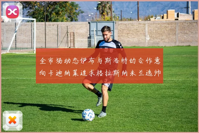 全市场动态伊布与斯洛特的合作意向卡迪纳莱追求格拉斯纳米兰选帅困境加剧