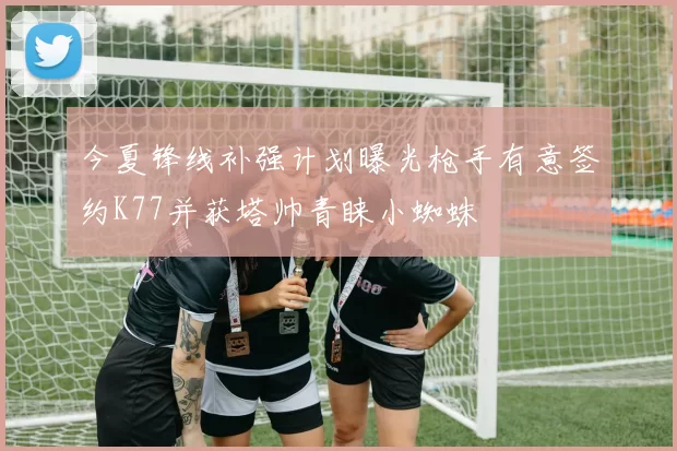 今夏锋线补强计划曝光枪手有意签约K77并获塔帅青睐小蜘蛛