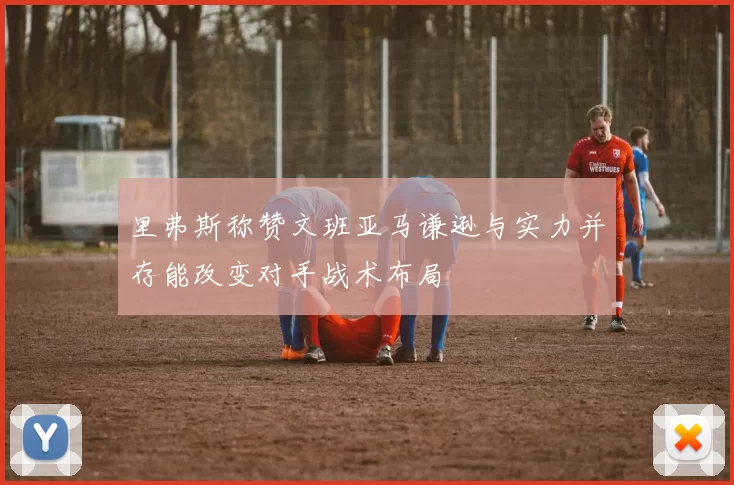 里弗斯称赞文班亚马谦逊与实力并存能改变对手战术布局