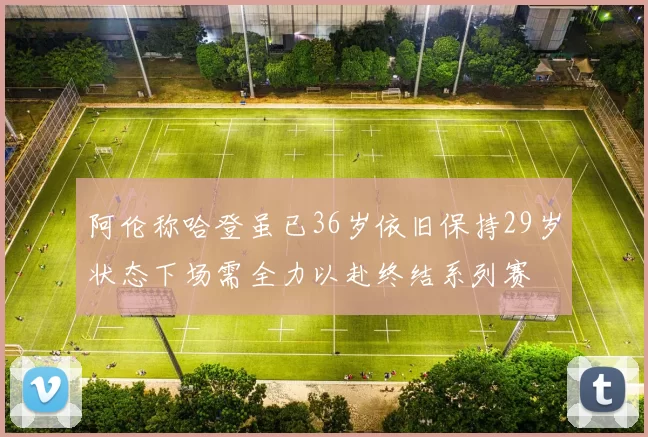 阿伦称哈登虽已36岁依旧保持29岁状态下场需全力以赴终结系列赛