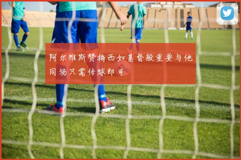 阿尔维斯赞梅西如基督般重要与他同场只需传球即可