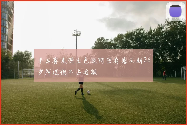 季后赛表现出色迈阿密有意买断26岁阿连德不占名额