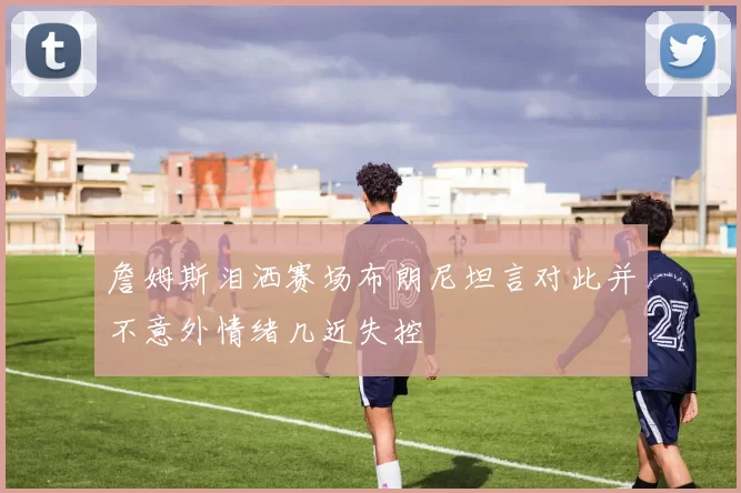詹姆斯泪洒赛场布朗尼坦言对此并不意外情绪几近失控