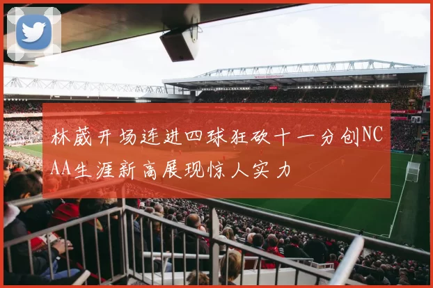 林葳开场连进四球狂砍十一分创NCAA生涯新高展现惊人实力
