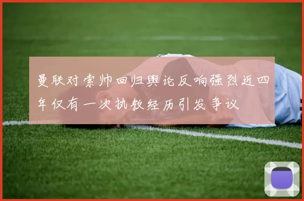 曼联对索帅回归舆论反响强烈近四年仅有一次执教经历引发争议