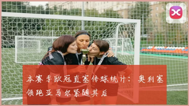 本赛季欧冠直塞传球统计：奥利塞领跑亚马尔紧随其后