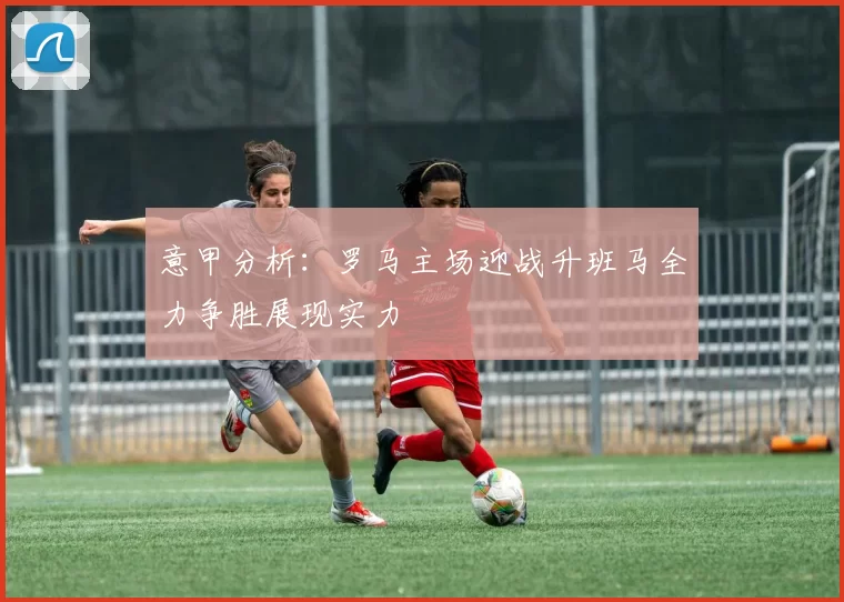 意甲分析：罗马主场迎战升班马全力争胜展现实力