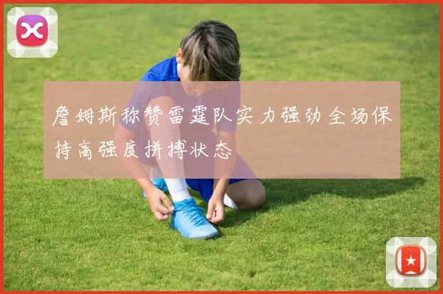詹姆斯称赞雷霆队实力强劲全场保持高强度拼搏状态