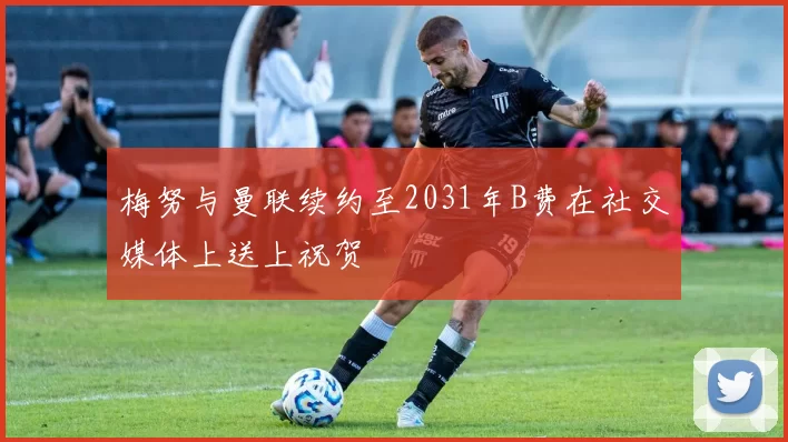 梅努与曼联续约至2031年B费在社交媒体上送上祝贺