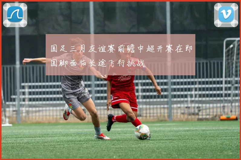 国足三月友谊赛前瞻中超开赛在即国脚面临长途飞行挑战