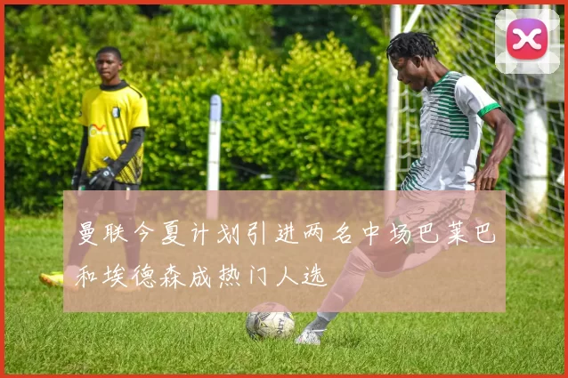 曼联今夏计划引进两名中场巴莱巴和埃德森成热门人选