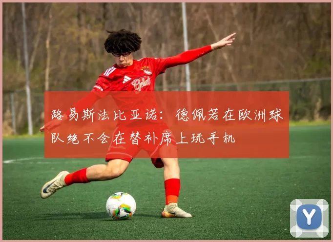 路易斯法比亚诺：德佩若在欧洲球队绝不会在替补席上玩手机