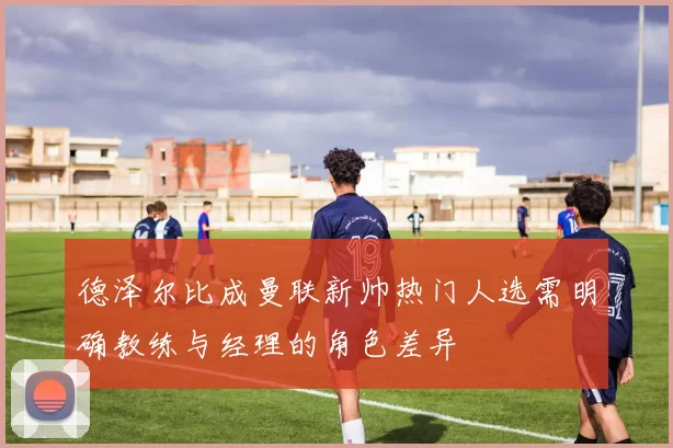 德泽尔比成曼联新帅热门人选需明确教练与经理的角色差异