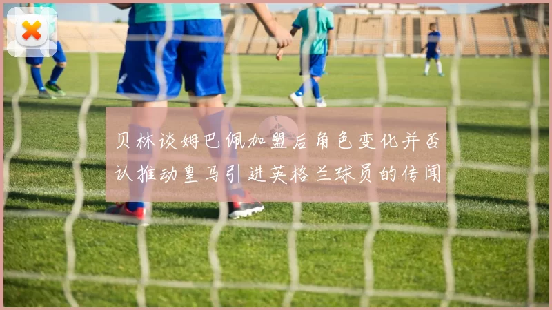 贝林谈姆巴佩加盟后角色变化并否认推动皇马引进英格兰球员的传闻