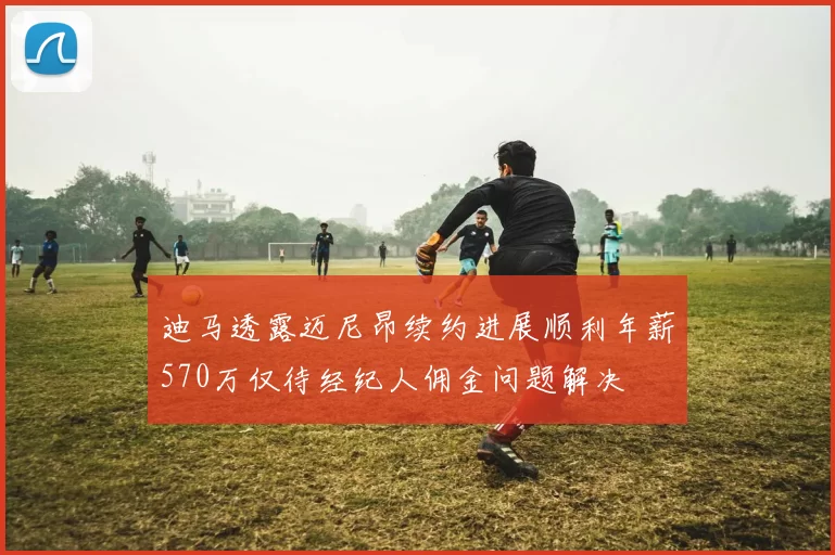 迪马透露迈尼昂续约进展顺利年薪570万仅待经纪人佣金问题解决