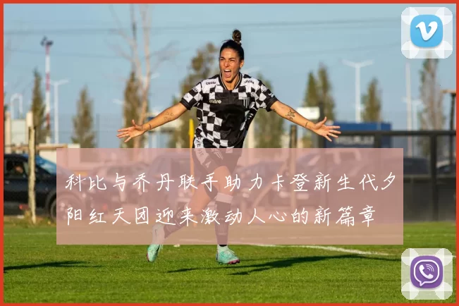 科比与乔丹联手助力卡登新生代夕阳红天团迎来激动人心的新篇章