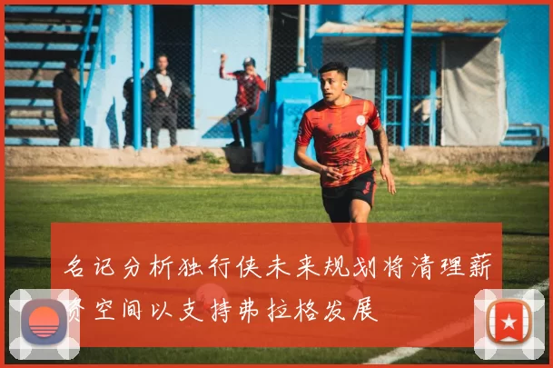 名记分析独行侠未来规划将清理薪资空间以支持弗拉格发展