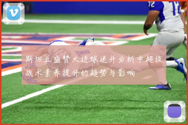 斯坦丘盛赞大连球迷并分析中超技战术素养提升的趋势与影响
