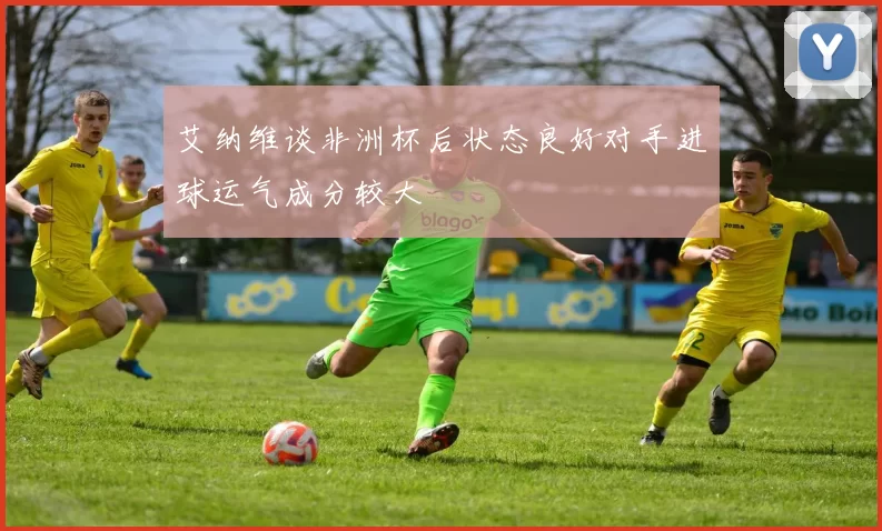 艾纳维谈非洲杯后状态良好对手进球运气成分较大