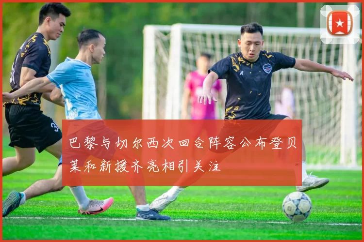 巴黎与切尔西次回合阵容公布登贝莱和新援齐亮相引关注