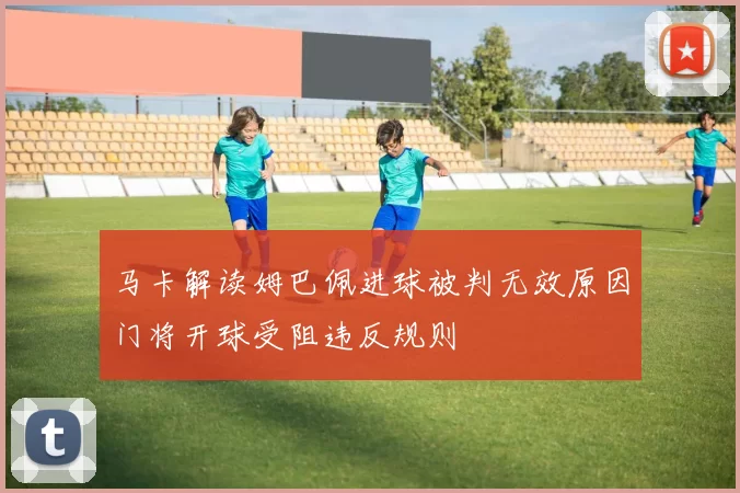 马卡解读姆巴佩进球被判无效原因门将开球受阻违反规则