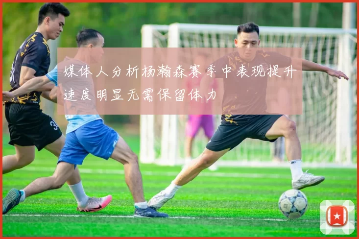 媒体人分析杨瀚森赛季中表现提升速度明显无需保留体力