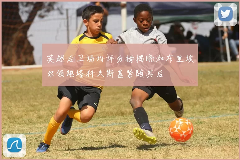 英超后卫场均评分榜揭晓加布里埃尔领跑塔科夫斯基紧随其后